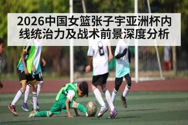 2026中国女篮张子宇亚洲杯内线统治力及战术前景深度分析